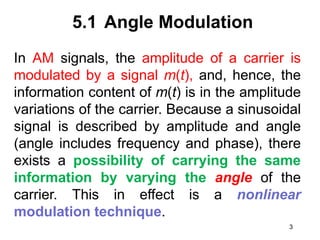 5.1 Angle Modulation
In AM signals, the amplitude of a carrier is
modulated by a signal m(t), and, hence, the
information content of m(t) is in the amplitude
variations of the carrier. Because a sinusoidal
signal is described by amplitude and angle
(angle includes frequency and phase), there
exists a possibility of carrying the same
information by varying the angle of the
carrier. This in effect is a nonlinear
modulation technique.
3
 