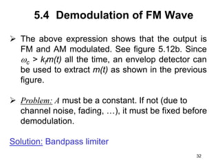 32
5.4 Demodulation of FM Wave
 The above expression shows that the output is
FM and AM modulated. See figure 5.12b. Since
c > kfm(t) all the time, an envelop detector can
be used to extract m(t) as shown in the previous
figure.
 Problem: A must be a constant. If not (due to
channel noise, fading, …), it must be fixed before
demodulation.
Solution: Bandpass limiter
 