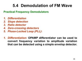 35
5.4 Demodulation of FM Wave
Practical Frequency Demodulators
1. Differentiation
2. Slope detection
3. Ratio detector
4. Zero-crossing detectors
5. Phase-Locked Loop (PLL):
1. Differentiation: OPAMP differentiator can be used to
convert frequency variation to amplitude variation
that can be detected using a simple envelop detector.
 