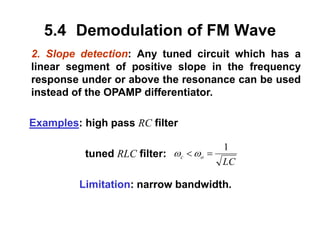 5.4 Demodulation of FM Wave
2. Slope detection: Any tuned circuit which has a
linear segment of positive slope in the frequency
response under or above the resonance can be used
instead of the OPAMP differentiator.
Examples: high pass RC filter
tuned RLC filter:
Limitation: narrow bandwidth.
LC
o
c
1

 

 