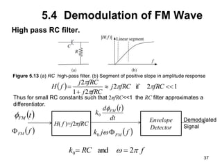 37
5.4 Demodulation of FM Wave
High pass RC filter.
Figure 5.13 (a) RC high-pass filter. (b) Segment of positive slope in amplitude response
  1
2
if
2
2
1
2



 fRC
fRC
j
fRC
j
fRC
j
f
H p
p
p
p
Thus for small RC constants such that 2πfRC<<1 the RC filter approximates a
differentiator.
H( f )=j2πfRC
 
t
FM

 
dt
t
d
k FM

0
 
f
FM
  
f
j
k FM


0
f
RC
k p
 2
and
0 

Envelope
Detector
Demodulated
Signal
 