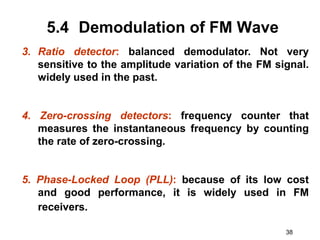 38
5.4 Demodulation of FM Wave
3. Ratio detector: balanced demodulator. Not very
sensitive to the amplitude variation of the FM signal.
widely used in the past.
4. Zero-crossing detectors: frequency counter that
measures the instantaneous frequency by counting
the rate of zero-crossing.
5. Phase-Locked Loop (PLL): because of its low cost
and good performance, it is widely used in FM
receivers.
 