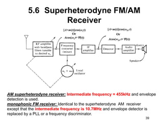 39
5.6 Superheterodyne FM/AM
Receiver
[A+m(t)]cos(ωIF t)
Or
Acos(wIF t+(t))
[A+m(t)]cos(ωct)
Or
Acos(ωct+(t))
AM superheterodyne receiver: Intermediate frequency = 455kHz and envelope
detection is used.
monophonic FM receiver: Identical to the superheterodyne AM receiver
except that the intermediate frequency is 10.7MHz and envelope detector is
replaced by a PLL or a frequency discriminator.
 
