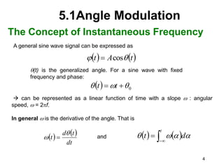 4
5.1Angle Modulation
The Concept of Instantaneous Frequency
A general sine wave signal can be expressed as
   
t
A
t 
 cos

  0


 
 t
t
   
dt
t
d
t

 
(t) is the generalized angle. For a sine wave with fixed
frequency and phase:
 can be represented as a linear function of time with a slope  : angular
speed,  = 2pf.
In general  is the derivative of the angle. That is
and    



t
d
t 



 