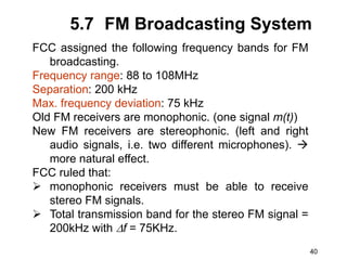 40
5.7 FM Broadcasting System
FCC assigned the following frequency bands for FM
broadcasting.
Frequency range: 88 to 108MHz
Separation: 200 kHz
Max. frequency deviation: 75 kHz
Old FM receivers are monophonic. (one signal m(t))
New FM receivers are stereophonic. (left and right
audio signals, i.e. two different microphones). 
more natural effect.
FCC ruled that:
 monophonic receivers must be able to receive
stereo FM signals.
 Total transmission band for the stereo FM signal =
200kHz with f = 75KHz.
 