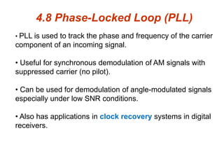 4.8 Phase-Locked Loop (PLL)
• PLL is used to track the phase and frequency of the carrier
component of an incoming signal.
• Useful for synchronous demodulation of AM signals with
suppressed carrier (no pilot).
• Can be used for demodulation of angle-modulated signals
especially under low SNR conditions.
• Also has applications in clock recovery systems in digital
receivers.
 
