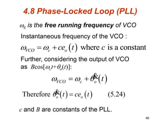 46
  where is a constant
VCO c o
ce t c
 
 
 
VCO c o t
  
  &
   
Therefore (5.24)
o o
t ce t
 
&
4.8 Phase-Locked Loop (PLL)
c is the free running frequency of VCO
Instantaneous frequency of the VCO :
Further, considering the output of VCO
as Bcos[ct+o(t)]:
c and B are constants of the PLL.
 