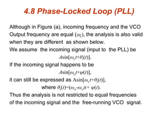 4.8 Phase-Locked Loop (PLL)
Although in Figure (a), incoming frequency and the VCO
Output frequency are equal (c), the analysis is also valid
when they are different as shown below.
We assume the incoming signal (input to the PLL) be
Asin[ωct+θi(t)].
If the incoming signal happens to be
Asin[ωot+ѱ(t)],
it can still be expressed as Asin[ωct+θi(t)],
where θi(t)=(ωo-ωc)t+ ѱ(t).
Thus the analysis is not restricted to equal frequencies
of the incoming signal and the free-running VCO signal.
 
