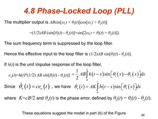 48
4.8 Phase-Locked Loop (PLL)
These equations suggest the model in part (b) of the Figure
The multiplier output is ABsin[ωct + θi(t)]cos[ωct + θo(t)]
=(1/2)AB (sin[θi(t) - θo(t)]+sin[2ωct + θi(t) + θo(t)]).
The sum frequency term is suppressed by the loop filter.
Hence the effective input to the loop filter is (1/2)AB sin[θi(t) - θo(t)].
If h(t) is the unit impulse response of the loop filter,
eo(t)=h(t)*(1/2) AB sin[θi(t) - θo(t)]
Since , we have
where K=cB/2 and θe(t) is the phase error, defined by θe(t) = θi(t) - θo(t).
     
0
1
sin
2
t
i o
AB h t x x x dx
 
 
  
 

   
o o
t ce t
       
0
sin
t
o e
t AK h t x x dx
 
 
   

 