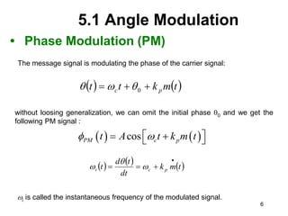 6
5.1 Angle Modulation
• Phase Modulation (PM)
   
t
m
k
t
t p
c 

 0



   
cos
PM c p
t A t k m t
 
 
 
 
     
t
m
k
dt
t
d
t p
c
i



 


The message signal is modulating the phase of the carrier signal:
without loosing generalization, we can omit the initial phase 0 and we get the
following PM signal :
i is called the instantaneous frequency of the modulated signal.
 