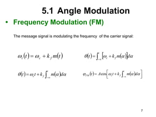7
5.1 Angle Modulation
• Frequency Modulation (FM)
The message signal is modulating the frequency of the carrier signal:
   
t
m
k
t f
c
i 
 
    
 




t
f
c d
m
k
t 



   




t
f
c d
m
k
t
t 


     




 
  

t
f
c
FM d
m
k
t
A
t 


 cos
 
