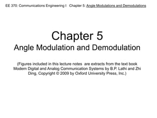 EE 370: Communications Engineering I Chapter 5: Angle Modulations and Demodulations
Chapter 5
Angle Modulation and Demodulation
(Figures included in this lecture notes are extracts from the text book
Modern Digital and Analog Communication Systems by B.P. Lathi and Zhi
Ding, Copyright © 2009 by Oxford University Press, Inc.)
 