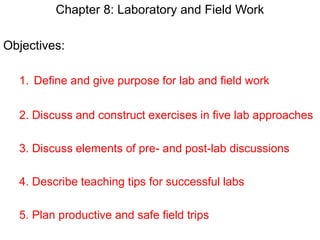 Chapter 8: Laboratory and Field Work
Objectives:
1. Define and give purpose for lab and field work
2. Discuss and construct exercises in five lab approaches
3. Discuss elements of pre- and post-lab discussions
4. Describe teaching tips for successful labs
5. Plan productive and safe field trips
 
