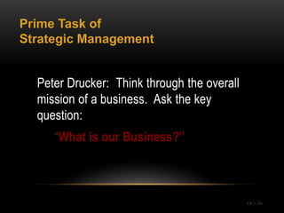 Prime Task of
Strategic Management


  Peter Drucker: Think through the overall
  mission of a business. Ask the key
  question:
     “What is our Business?”



                                             Ch 1 -16
 