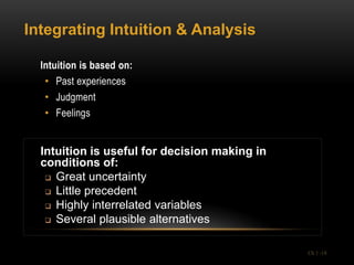 Integrating Intuition & Analysis

  Intuition is based on:
   • Past experiences
   • Judgment
   • Feelings


  Intuition is useful for decision making in
  conditions of:
    Great uncertainty

    Little precedent
    Highly interrelated variables

    Several plausible alternatives



                                               Ch 1 -18
 