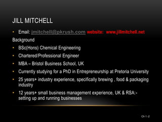 JILL MITCHELL
• Email: jmitchell@pkrush.com website: www.jillmitchell.net
Background
• BSc(Hons) Chemical Engineering
• Chartered/Professional Engineer
• MBA – Bristol Business School, UK
• Currently studying for a PhD in Entrepreneurship at Pretoria University
• 25 years+ industry experience, specifically brewing , food & packaging
  industry
• 12 years+ small business management experience, UK & RSA:-
  setting up and running businesses


                                                                     Ch 1 -2
 