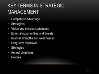 KEY TERMS IN STRATEGIC
MANAGEMENT
•   Competitive advantage
•   Strategists
•   Vision and mission statements
•   External opportunities and threats
•   Internal strengths and weaknesses
•   Long-term objectives
•   Strategies
•   Annual objectives
•   Policies


                                         Ch 1 -21
 