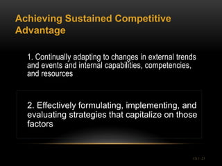 Achieving Sustained Competitive
Advantage

  1. Continually adapting to changes in external trends
  and events and internal capabilities, competencies,
  and resources


  2. Effectively formulating, implementing, and
  evaluating strategies that capitalize on those
  factors


                                                      Ch 1 -23
 