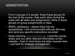 ADMINISTRATION

• Form 4 groups of 3 people. Keep these groups for
  the rest of the course. Help each other during the
  week with all tasks and assignments. Work in these
  groups on group assignments in class
• EMAIL addresses – please input into my
  spreadsheet. I will communicate with you this way
  and send any specific instructions via email
• Keep checking www.jmitchell.net. I post the course
  slides and any other relevant information to this
  website – bear in mind there are other courses here
  – just look for strategic management


                                                      Ch 1 -3
 