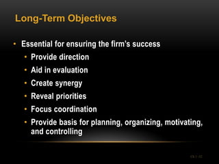 Long-Term Objectives

• Essential for ensuring the firm’s success
   • Provide direction
   • Aid in evaluation
   • Create synergy
   • Reveal priorities
   • Focus coordination
   • Provide basis for planning, organizing, motivating,
     and controlling

                                                    Ch 1 -32
 