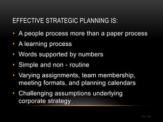 EFFECTIVE STRATEGIC PLANNING IS:
• A people process more than a paper process
• A learning process
• Words supported by numbers
• Simple and non - routine
• Varying assignments, team membership,
  meeting formats, and planning calendars
• Challenging assumptions underlying
  corporate strategy

                                            Ch 1 -46
 