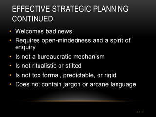 EFFECTIVE STRATEGIC PLANNING
 CONTINUED
• Welcomes bad news
• Requires open-mindedness and a spirit of
  enquiry
• Is not a bureaucratic mechanism
• Is not ritualistic or stilted
• Is not too formal, predictable, or rigid
• Does not contain jargon or arcane language



                                             Ch 1 -47
 