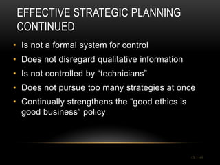 EFFECTIVE STRATEGIC PLANNING
CONTINUED
• Is not a formal system for control
• Does not disregard qualitative information
• Is not controlled by “technicians”
• Does not pursue too many strategies at once
• Continually strengthens the “good ethics is
  good business” policy




                                                Ch 1 -48
 