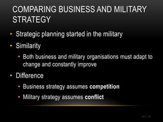 COMPARING BUSINESS AND MILITARY
 STRATEGY
• Strategic planning started in the military
• Similarity
   • Both business and military organisations must adapt to
     change and constantly improve
• Difference
   • Business strategy assumes competition
   • Military strategy assumes conflict

                                                      Ch 1 -49
 