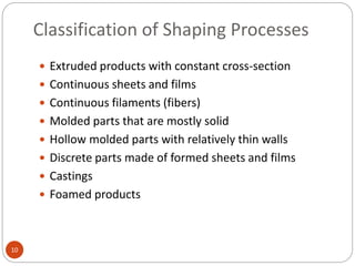 Classification of Shaping Processes
10
 Extruded products with constant cross-section
 Continuous sheets and films
 Continuous filaments (fibers)
 Molded parts that are mostly solid
 Hollow molded parts with relatively thin walls
 Discrete parts made of formed sheets and films
 Castings
 Foamed products
 