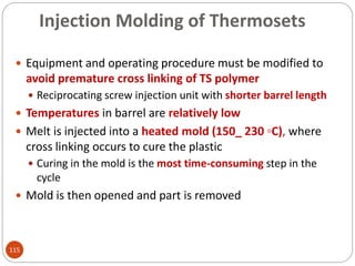 Injection Molding of Thermosets
 Equipment and operating procedure must be modified to
avoid premature cross linking of TS polymer
 Reciprocating screw injection unit with shorter barrel length
 Temperatures in barrel are relatively low
 Melt is injected into a heated mold (150_ 230 ◦C), where
cross linking occurs to cure the plastic
 Curing in the mold is the most time-consuming step in the
cycle
 Mold is then opened and part is removed
115
 