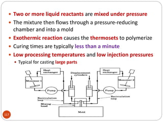 117
 Two or more liquid reactants are mixed under pressure
 The mixture then flows through a pressure-reducing
chamber and into a mold
 Exothermic reaction causes the thermosets to polymerize
 Curing times are typically less than a minute
 Low processing temperatures and low injection pressures
 Typical for casting large parts
 