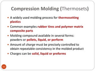 Compression Molding (Thermosets)
 A widely used molding process for thermosetting
plastics
 Common examples rubber tires and polymer matrix
composite parts
 Molding compound available in several forms:
powders or pellets, liquid, or perform
 Amount of charge must be precisely controlled to
obtain repeatable consistency in the molded product
 Charges can be solid, liquid or preforms
121
 