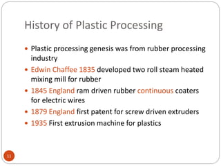 History of Plastic Processing
11
 Plastic processing genesis was from rubber processing
industry
 Edwin Chaffee 1835 developed two roll steam heated
mixing mill for rubber
 1845 England ram driven rubber continuous coaters
for electric wires
 1879 England first patent for screw driven extruders
 1935 First extrusion machine for plastics
 