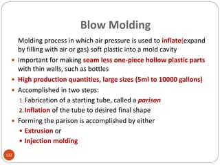 Blow Molding
Molding process in which air pressure is used to inflate(expand
by filling with air or gas) soft plastic into a mold cavity
 Important for making seam less one-piece hollow plastic parts
with thin walls, such as bottles
 High production quantities, large sizes (5ml to 10000 gallons)
 Accomplished in two steps:
1.Fabrication of a starting tube, called a parison
2.Inflation of the tube to desired final shape
 Forming the parison is accomplished by either
 Extrusion or
 Injection molding
132
 