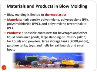 Materials and Products in Blow Molding
 Blow molding is limited to thermoplastics
 Materials: high density polyethylene, polypropylene (PP),
polyvinylchloride (PVC), and polyethylene terephthalate
(PET)
 Products: disposable containers for beverages and other
liquid consumer goods, large shipping drums (55 gallon)
for liquids and powders, large storage tanks (2000 gallon),
gasoline tanks, toys, and hulls for sail boards and small
boats
140
 