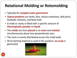 Rotational Molding or Rotomolding
 Typically for complex outer geometries
 Typical products are tanks, bins, refuse containers, doll parts,
footballs, helmets, and boat hulls
 A mold or cavity is filled with a specific amount of
thermoplastic powder or liquid
 The molds are then placed in an oven and rotated
simultaneously about two perpendicular axes
 The resin is evenly distributed across the mold walls
 All of starting material is used in the product, no scrap is
generated.
141
 