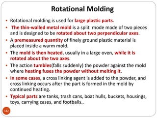 Rotational Molding
142
 Rotational molding is used for large plastic parts.
 The thin-walled metal mold is a split mode made of two pieces
and is designed to be rotated about two perpendicular axes.
 A premeasured quantity of finely ground plastic material is
placed inside a warm mold.
 The mold is then heated, usually in a large oven, while it is
rotated about the two axes.
 The action tumbles(falls suddenly) the powder against the mold
where heating fuses the powder without melting it.
 In some cases, a cross linking agent is added to the powder, and
cross linking occurs after the part is formed in the mold by
continued heating.
 Typical parts are tanks, trash cans, boat hulls, buckets, housings,
toys, carrying cases, and footballs..
 