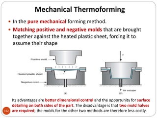 Mechanical Thermoforming
152
 In the pure mechanical forming method.
 Matching positive and negative molds that are brought
together against the heated plastic sheet, forcing it to
assume their shape
Its advantages are better dimensional control and the opportunity for surface
detailing on both sides of the part. The disadvantage is that two mold halves
are required; the molds for the other two methods are therefore less costly.
 