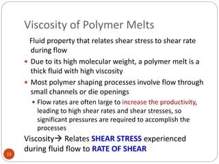 Viscosity of Polymer Melts
13
Fluid property that relates shear stress to shear rate
during flow
 Due to its high molecular weight, a polymer melt is a
thick fluid with high viscosity
 Most polymer shaping processes involve flow through
small channels or die openings
 Flow rates are often large to increase the productivity,
leading to high shear rates and shear stresses, so
significant pressures are required to accomplish the
processes
Viscosity Relates SHEAR STRESS experienced
during fluid flow to RATE OF SHEAR
 