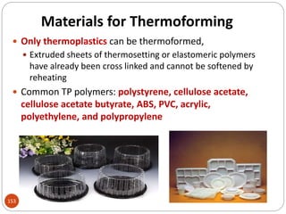 Materials for Thermoforming
 Only thermoplastics can be thermoformed,
 Extruded sheets of thermosetting or elastomeric polymers
have already been cross linked and cannot be softened by
reheating
 Common TP polymers: polystyrene, cellulose acetate,
cellulose acetate butyrate, ABS, PVC, acrylic,
polyethylene, and polypropylene
153
 