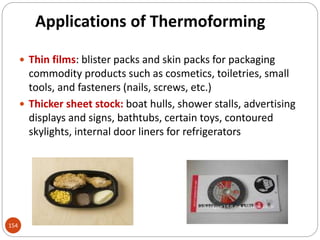 Applications of Thermoforming
 Thin films: blister packs and skin packs for packaging
commodity products such as cosmetics, toiletries, small
tools, and fasteners (nails, screws, etc.)
 Thicker sheet stock: boat hulls, shower stalls, advertising
displays and signs, bathtubs, certain toys, contoured
skylights, internal door liners for refrigerators
154
 