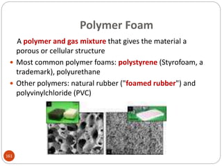 Polymer Foam
A polymer and gas mixture that gives the material a
porous or cellular structure
 Most common polymer foams: polystyrene (Styrofoam, a
trademark), polyurethane
 Other polymers: natural rubber ("foamed rubber") and
polyvinylchloride (PVC)
161
 