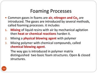 Foaming Processes
164
 Common gases in foams are air, nitrogen and Co2 are
introduced. The gases are introduced by several methods,
called foaming processes. it includes
1. Mixing of liquid resins with air by mechanical agitation
then heat or chemical reactions harden it.
2. Mixing a physical blowing agent with polymer
3. Mixing polymer with chemical compounds, called
chemical blowing agent.
The way gas is introduced in polymer matrix
distinguished two basic foam structures. Open & closed
structures.
 