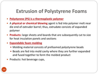  Polystyrene (PS) is a thermoplastic polymer
 A physical or chemical blowing agent is fed into polymer melt near
die end of extruder barrel; thus, extrudate consists of expanded
polymer
 Products: large sheets and boards that are subsequently cut to size
for heat insulation panels and sections
 Expandable foam molding
 Molding material consists of prefoamed polystyrene beads
 Beads are fed into mold cavity where they are further expanded
and fused together to form the molded product
 Products: hot beverage cups,
Extrusion of Polystyrene Foams
166
 