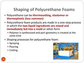 Shaping of Polyurethane Foams
 Polyurethane can be thermosetting, elastomer or
thermoplastic (less common)
 Polyurethane foam products are made in a one-step process
in which the two liquid ingredients are mixed and
immediately fed into a mold or other form
 Polymer is synthesized and part geometry is created at the
same time
 Shaping processes for polyurethane foam:
 Spraying
 Pouring
 Cutting
168
 