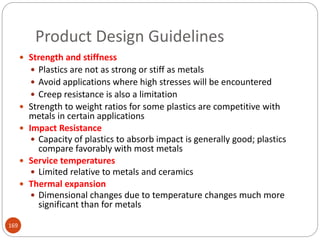 Product Design Guidelines
 Strength and stiffness
 Plastics are not as strong or stiff as metals
 Avoid applications where high stresses will be encountered
 Creep resistance is also a limitation
 Strength to weight ratios for some plastics are competitive with
metals in certain applications
 Impact Resistance
 Capacity of plastics to absorb impact is generally good; plastics
compare favorably with most metals
 Service temperatures
 Limited relative to metals and ceramics
 Thermal expansion
 Dimensional changes due to temperature changes much more
significant than for metals
169
 