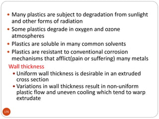 170
 Many plastics are subject to degradation from sunlight
and other forms of radiation
 Some plastics degrade in oxygen and ozone
atmospheres
 Plastics are soluble in many common solvents
 Plastics are resistant to conventional corrosion
mechanisms that afflict(pain or suffering) many metals
Wall thickness
 Uniform wall thickness is desirable in an extruded
cross section
 Variations in wall thickness result in non-uniform
plastic flow and uneven cooling which tend to warp
extrudate
 