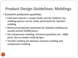 Product Design Guidelines: Moldings
 Economic production quantities
 Each part requires a unique mold, and the mold for any
molding process can be costly, particularly for injection
molding
 Minimum production quantities for injection molding are
usually around 10,000 pieces
 For compression molding, minimum quantities are 1000
parts, due to simpler mold designs
 Transfer molding lies between injection molding and
compression molding
172
 