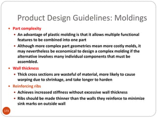 Product Design Guidelines: Moldings
 Part complexity
 An advantage of plastic molding is that it allows multiple functional
features to be combined into one part
 Although more complex part geometries mean more costly molds, it
may nevertheless be economical to design a complex molding if the
alternative involves many individual components that must be
assembled.
 Wall thickness
 Thick cross sections are wasteful of material, more likely to cause
warping due to shrinkage, and take longer to harden
 Reinforcing ribs
 Achieves increased stiffness without excessive wall thickness
 Ribs should be made thinner than the walls they reinforce to minimize
sink marks on outside wall
173
 