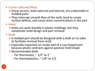 174
 Corner radii and fillets
 Sharp corners, both external and internal, are undesirable in
molded parts
 They interrupt smooth flow of the melt, tend to create
surface defects, and cause stress concentrations in the part
 Holes
 Holes are quite feasible in plastic moldings, but they
complicate mold design and part removal
 Draft
 A molded part should be designed with a draft on its sides
to facilitate removal from mold
 Especially important on inside wall of a cup shaped part
because plastic contracts against positive mold shape
 Recommended draft:
 For thermosets, ~ 1/2 to 1
 For thermoplastics, ~ 1/8 to 1/2
 